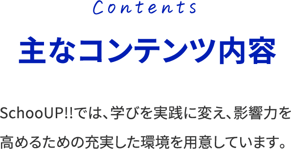 Contents 主なコンテンツ内容 SchooUP!!では、学びを実践に変え、影響力を高めるための充実した環境を用意しています。
